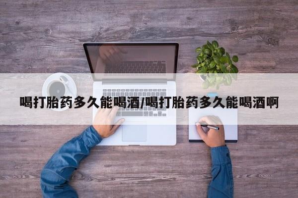 堕胎药怎么购买喝打胎药多久能喝酒/喝打胎药多久能喝酒啊