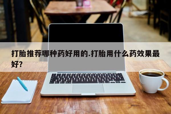 堕胎药怎么购买打胎推荐哪种药好用的.打胎用什么药效果最好？