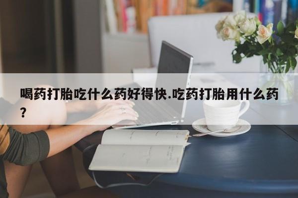 堕胎药怎么购买喝药打胎吃什么药好得快.吃药打胎用什么药？