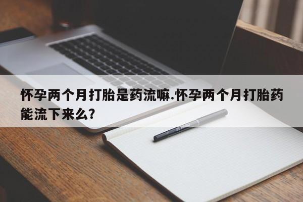 堕胎药怎么购买怀孕两个月打胎是药流嘛.怀孕两个月打胎药能流下来么？