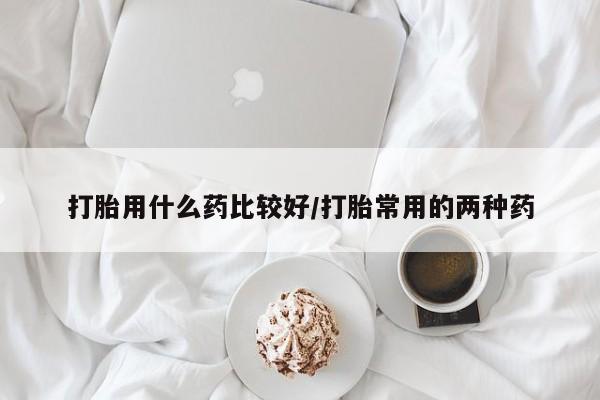 堕胎药怎么购买打胎用什么药比较好/打胎常用的两种药