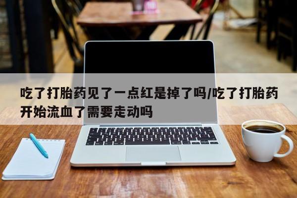 堕胎药怎么购买吃了打胎药见了一点红是掉了吗/吃了打胎药开始流血了需要走动吗