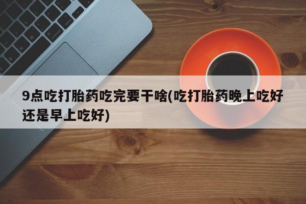 堕胎药怎么购买9点吃打胎药吃完要干啥(吃打胎药晚上吃好还是早上吃好)