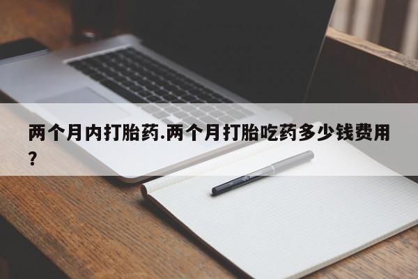 堕胎药怎么购买两个月内打胎药.两个月打胎吃药多少钱费用？