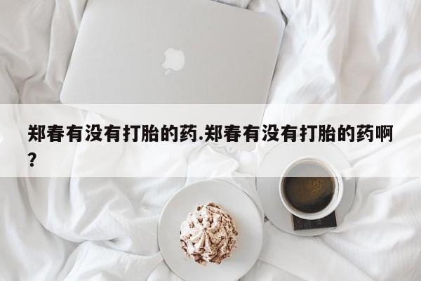 堕胎药怎么购买郑春有没有打胎的药.郑春有没有打胎的药啊?