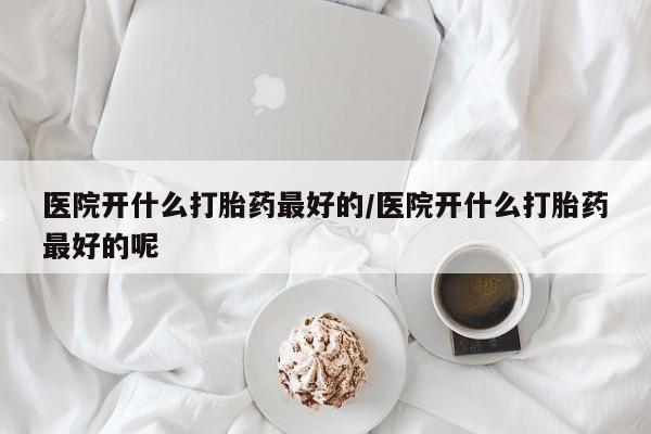 堕胎药怎么购买医院开什么打胎药最好的/医院开什么打胎药最好的呢