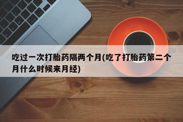 堕胎药怎么购买吃过一次打胎药隔两个月(吃了打胎药第二个月什么时候来月经)