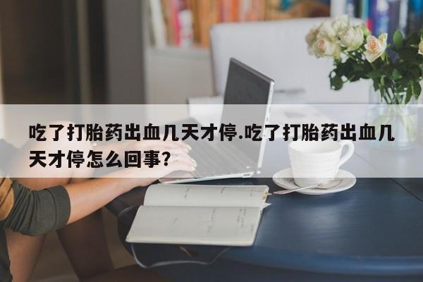堕胎药怎么购买吃了打胎药出血几天才停.吃了打胎药出血几天才停怎么回事?