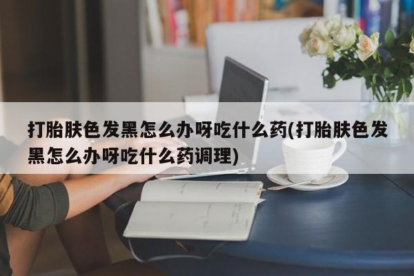 堕胎药怎么购买打胎肤色发黑怎么办呀吃什么药(打胎肤色发黑怎么办呀吃什么药调理)