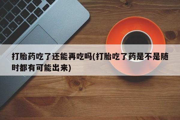 堕胎药怎么购买打胎药吃了还能再吃吗(打胎吃了药是不是随时都有可能出来)