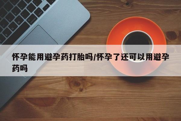堕胎药怎么购买怀孕能用避孕药打胎吗/怀孕了还可以用避孕药吗