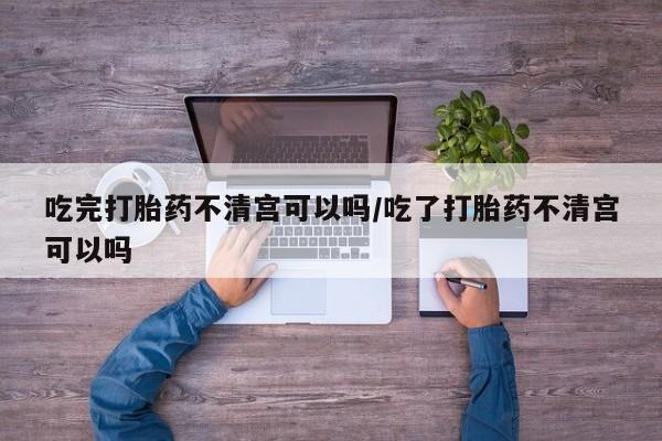 堕胎药怎么购买吃完打胎药不清宫可以吗/吃了打胎药不清宫可以吗