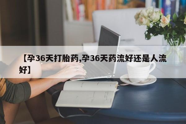 堕胎药怎么购买【孕36天打胎药,孕36天药流好还是人流好】