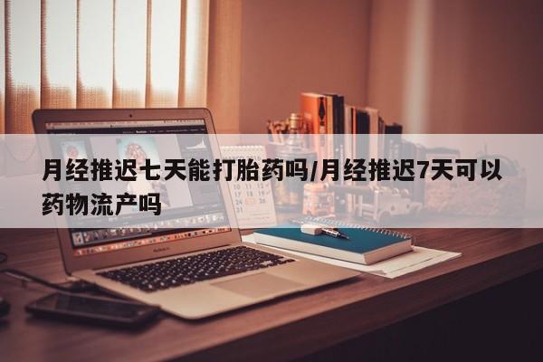 堕胎药怎么购买月经推迟七天能打胎药吗/月经推迟7天可以药物流产吗