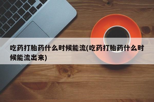 堕胎药怎么购买吃药打胎药什么时候能流(吃药打胎药什么时候能流出来)