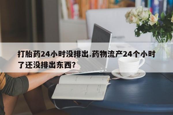 堕胎药怎么购买打胎药24小时没排出.药物流产24个小时了还没排出东西？