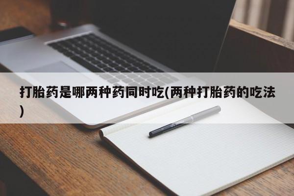 堕胎药怎么购买打胎药是哪两种药同时吃(两种打胎药的吃法)