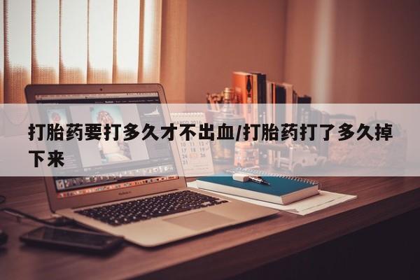 堕胎药怎么购买打胎药要打多久才不出血/打胎药打了多久掉下来