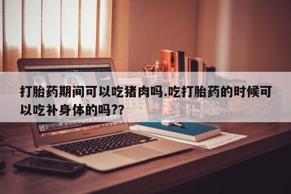堕胎药怎么购买打胎药期间可以吃猪肉吗.吃打胎药的时候可以吃补身体的吗?？