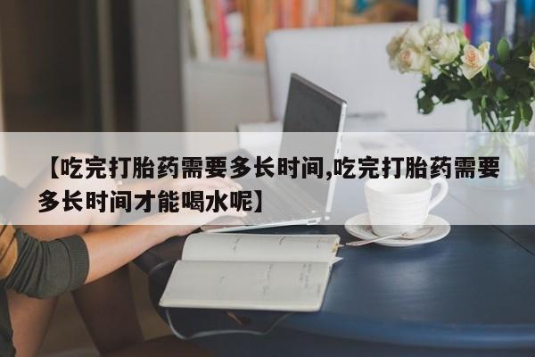 堕胎药怎么购买【吃完打胎药需要多长时间,吃完打胎药需要多长时间才能喝水呢】