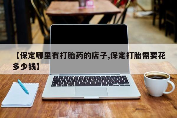 堕胎药怎么购买【保定哪里有打胎药的店子,保定打胎需要花多少钱】