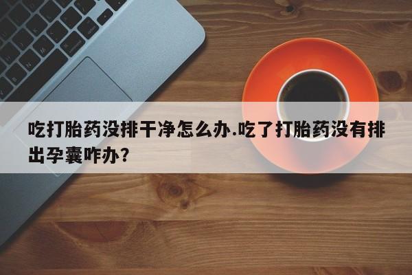 堕胎药怎么购买吃打胎药没排干净怎么办.吃了打胎药没有排出孕囊咋办？