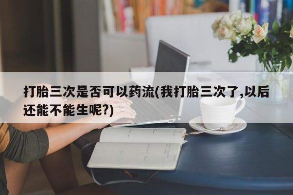 堕胎药怎么购买打胎三次是否可以药流(我打胎三次了,以后还能不能生呢?)