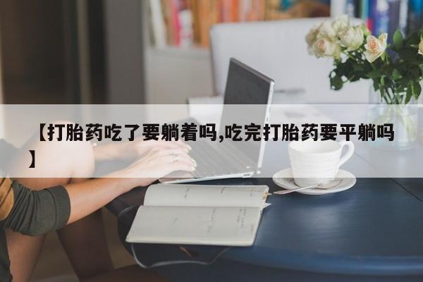 堕胎药怎么购买【打胎药吃了要躺着吗,吃完打胎药要平躺吗】