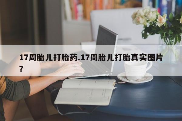 堕胎药怎么购买17周胎儿打胎药.17周胎儿打胎真实图片？
