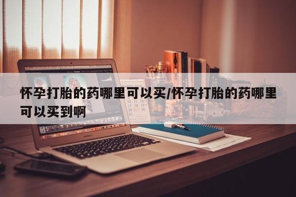 堕胎药怎么购买怀孕打胎的药哪里可以买/怀孕打胎的药哪里可以买到啊