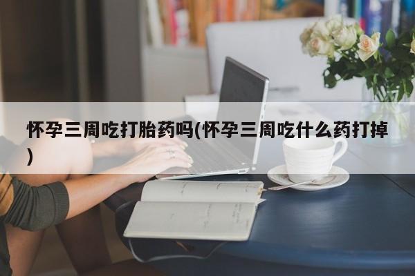 堕胎药怎么购买怀孕三周吃打胎药吗(怀孕三周吃什么药打掉)