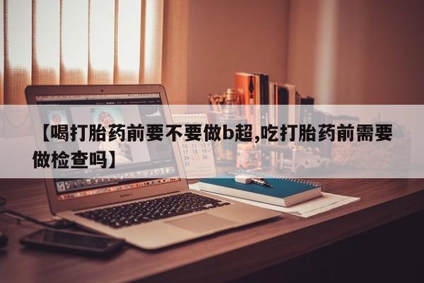 堕胎药怎么购买【喝打胎药前要不要做b超,吃打胎药前需要做检查吗】
