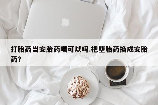 堕胎药怎么购买打胎药当安胎药喝可以吗.把堕胎药换成安胎药？