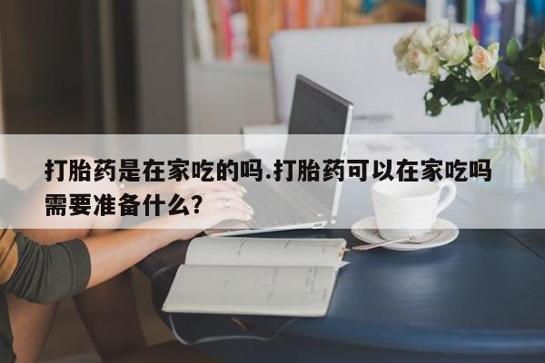 堕胎药怎么购买打胎药是在家吃的吗.打胎药可以在家吃吗 需要准备什么？