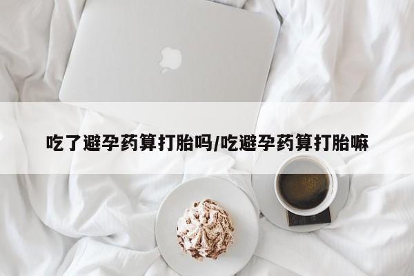 堕胎药怎么购买吃了避孕药算打胎吗/吃避孕药算打胎嘛