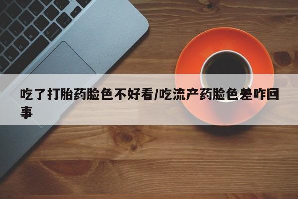 堕胎药怎么购买吃了打胎药脸色不好看/吃流产药脸色差咋回事