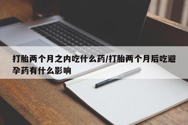 堕胎药怎么购买打胎两个月之内吃什么药/打胎两个月后吃避孕药有什么影响