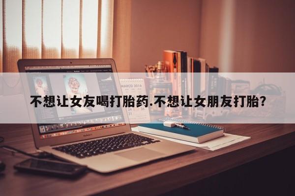 堕胎药怎么购买不想让女友喝打胎药.不想让女朋友打胎？