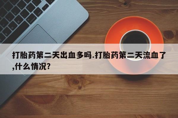 堕胎药怎么购买打胎药第二天出血多吗.打胎药第二天流血了,什么情况？