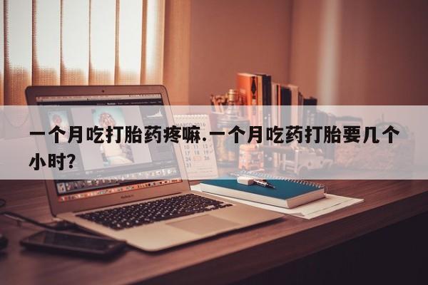 堕胎药怎么购买一个月吃打胎药疼嘛.一个月吃药打胎要几个小时？