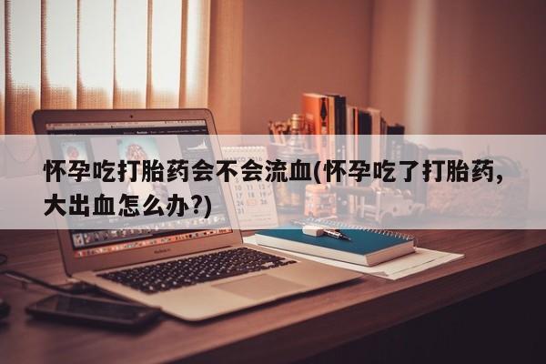 堕胎药怎么购买怀孕吃打胎药会不会流血(怀孕吃了打胎药,大出血怎么办?)