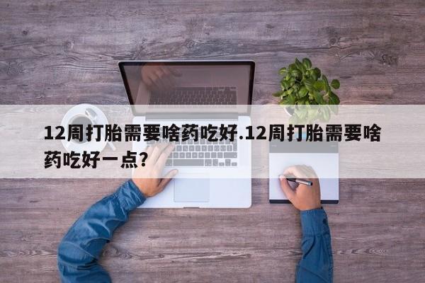 堕胎药怎么购买12周打胎需要啥药吃好.12周打胎需要啥药吃好一点？