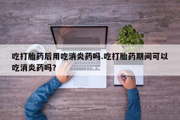 堕胎药怎么购买吃打胎药后用吃消炎药吗.吃打胎药期间可以吃消炎药吗？