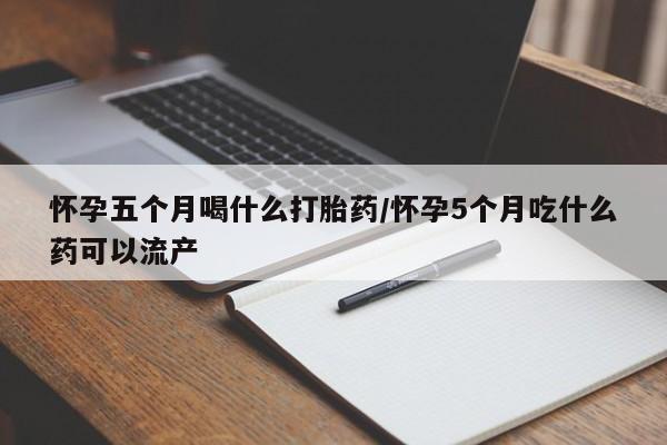 堕胎药怎么购买怀孕五个月喝什么打胎药/怀孕5个月吃什么药可以流产