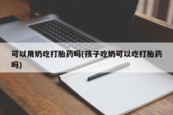 堕胎药怎么购买可以用奶吃打胎药吗(孩子吃奶可以吃打胎药吗)