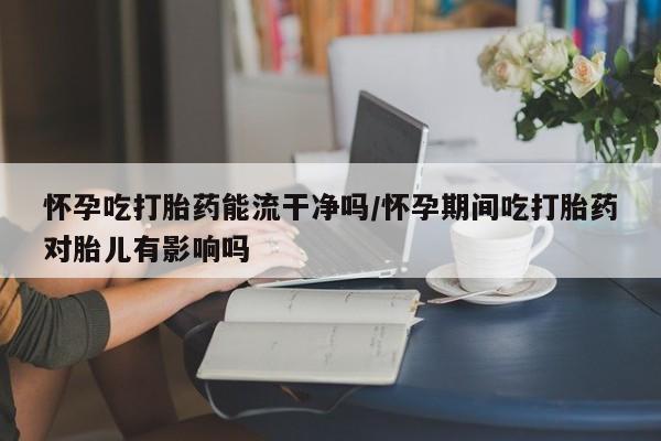 堕胎药怎么购买怀孕吃打胎药能流干净吗/怀孕期间吃打胎药对胎儿有影响吗