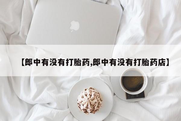 堕胎药怎么购买【郎中有没有打胎药,郎中有没有打胎药店】