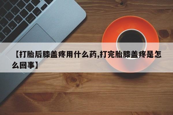 堕胎药怎么购买【打胎后膝盖疼用什么药,打完胎膝盖疼是怎么回事】