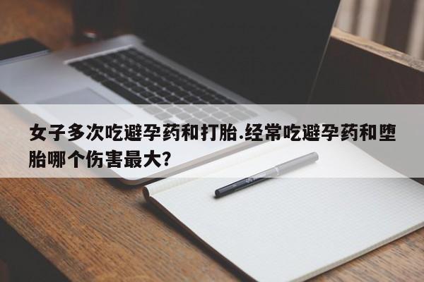 堕胎药怎么购买女子多次吃避孕药和打胎.经常吃避孕药和堕胎哪个伤害最大？