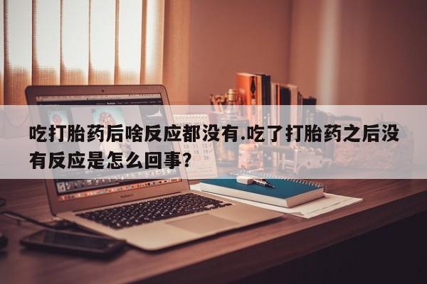 堕胎药怎么购买吃打胎药后啥反应都没有.吃了打胎药之后没有反应是怎么回事？